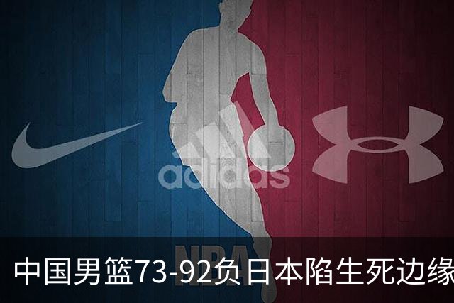中国男篮73-92负日本陷生死边缘 青春军团亟需破茧成蝶