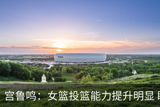 宫鲁鸣：女篮投篮能力提升明显 盼海外球员尽早归队